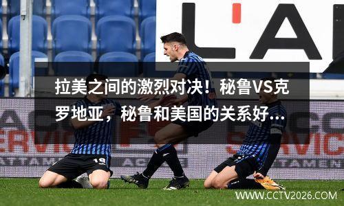 拉美之间的激烈对决！秘鲁VS克罗地亚，秘鲁和美国的关系好吗