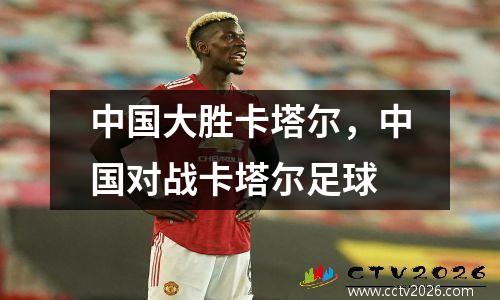 中国大胜卡塔尔，中国对战卡塔尔足球