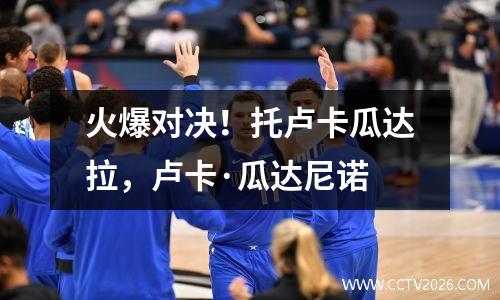 火爆对决！托卢卡瓜达拉，卢卡·瓜达尼诺