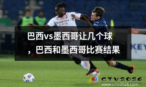 巴西vs墨西哥让几个球，巴西和墨西哥比赛结果