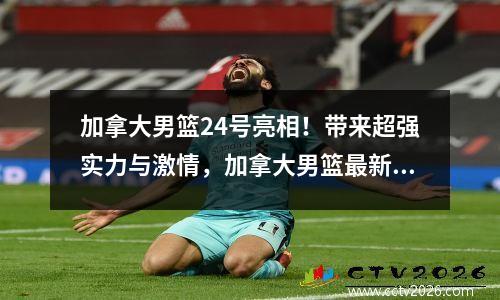 加拿大男篮24号亮相！带来超强实力与激情，加拿大男篮最新数据