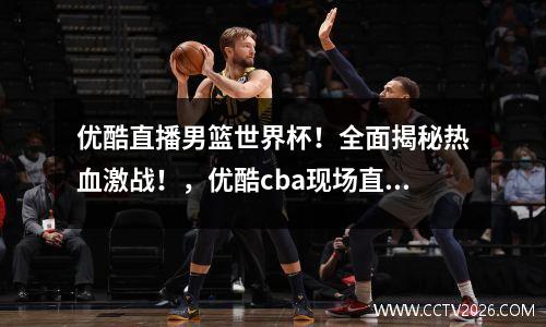 优酷直播男篮世界杯！全面揭秘热血激战！，优酷cba现场直播