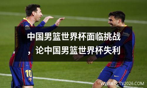 中国男篮世界杯面临挑战，论中国男篮世界杯失利
