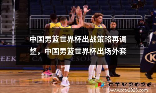 中国男篮世界杯出战策略再调整，中国男篮世界杯出场外套