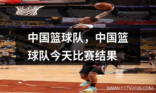 中国篮球队，中国篮球队今天比赛结果