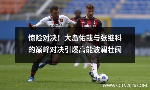 惊险对决！大岛佑哉与张继科的巅峰对决引爆高能波澜壮阔