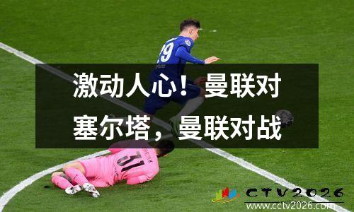 激动人心！曼联对塞尔塔，曼联对战