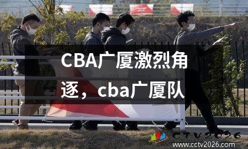 CBA广厦激烈角逐，cba广厦队