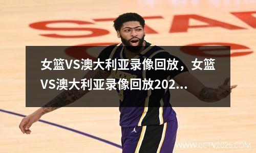 女篮VS澳大利亚录像回放，女篮VS澳大利亚录像回放2023