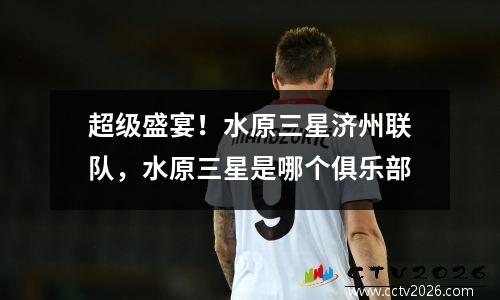 超级盛宴！水原三星济州联队，水原三星是哪个俱乐部