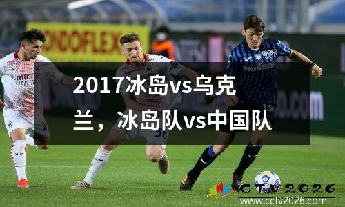 2017冰岛vs乌克兰，冰岛队vs中国队