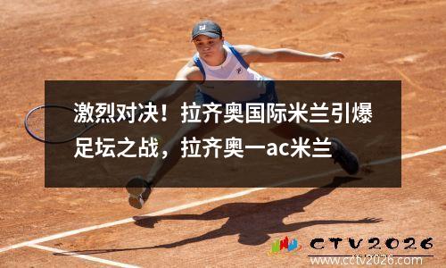 激烈对决！拉齐奥国际米兰引爆足坛之战，拉齐奥一ac米兰