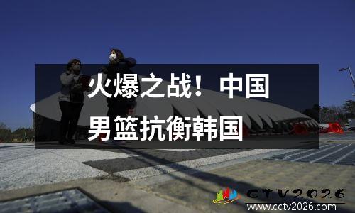 火爆之战！中国男篮抗衡韩国
