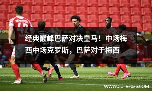经典巅峰巴萨对决皇马！中场梅西中场克罗斯，巴萨对于梅西
