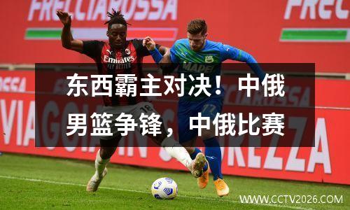 东西霸主对决！中俄男篮争锋，中俄比赛