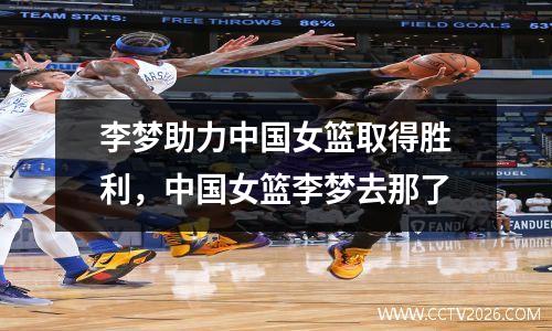 李梦助力中国女篮取得胜利，中国女篮李梦去那了