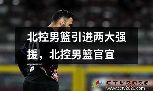 北控男篮引进两大强援，北控男篮官宣
