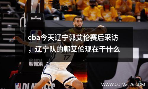 cba今天辽宁郭艾伦赛后采访，辽宁队的郭艾伦现在干什么