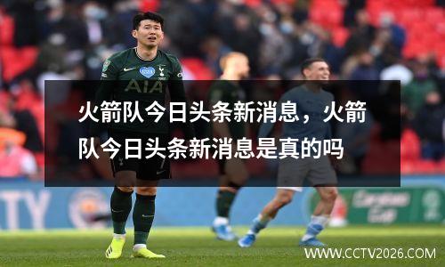 火箭队今日头条新消息，火箭队今日头条新消息是真的吗