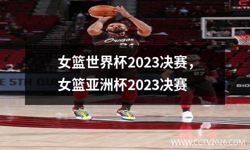 女篮世界杯2023决赛，女篮亚洲杯2023决赛