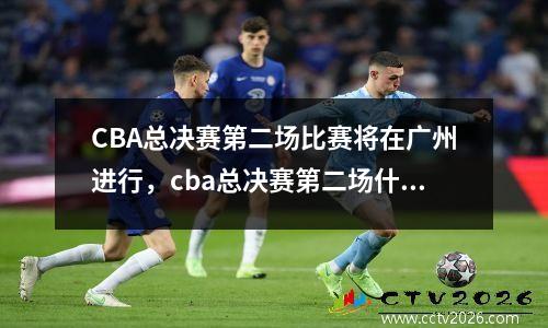 CBA总决赛第二场比赛将在广州进行，cba总决赛第二场什么时候打2021