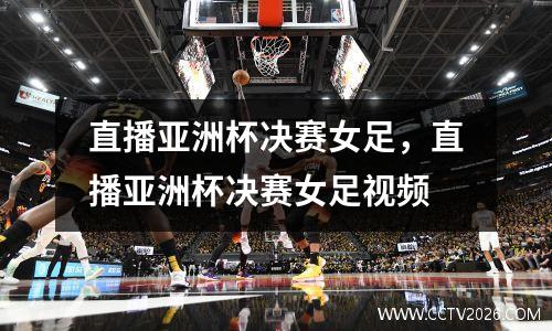 直播亚洲杯决赛女足，直播亚洲杯决赛女足视频
