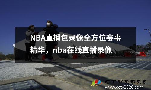 NBA直播包录像全方位赛事精华，nba在线直播录像