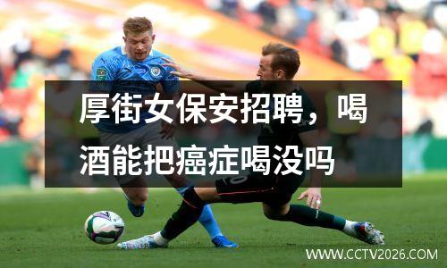 厚街女保安招聘，喝酒能把癌症喝没吗
