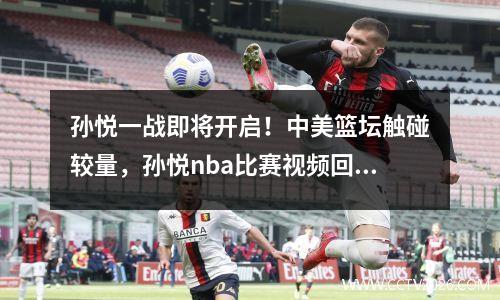 孙悦一战即将开启！中美篮坛触碰较量，孙悦nba比赛视频回放