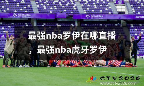 最强nba罗伊在哪直播，最强nba虎牙罗伊