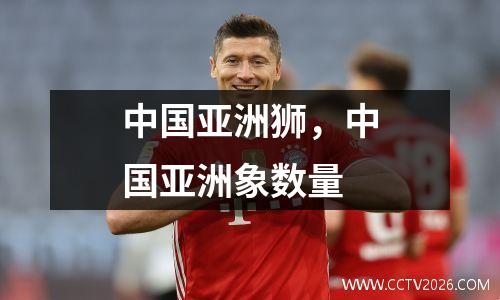 中国亚洲狮，中国亚洲象数量