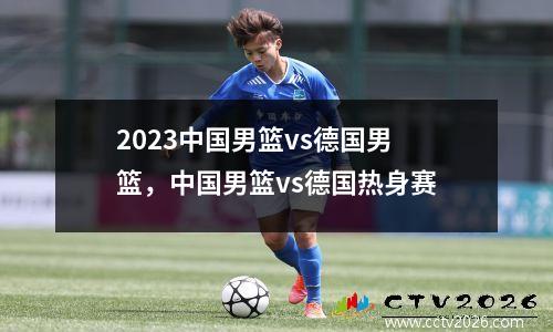 2023中国男篮vs德国男篮，中国男篮vs德国热身赛