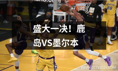 盛大一决！鹿岛VS墨尔本