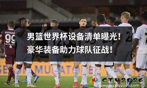 男篮世界杯设备清单曝光！豪华装备助力球队征战！