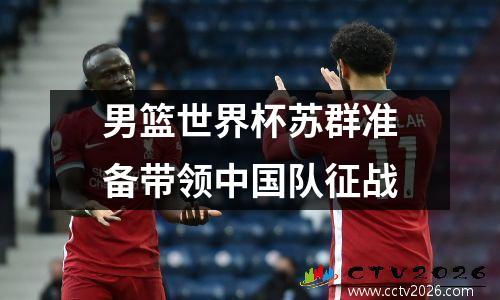 男篮世界杯苏群准备带领中国队征战