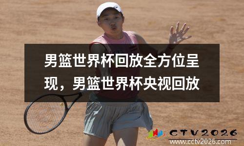 男篮世界杯回放全方位呈现，男篮世界杯央视回放