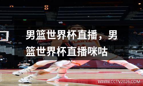 男篮世界杯直播，男篮世界杯直播咪咕
