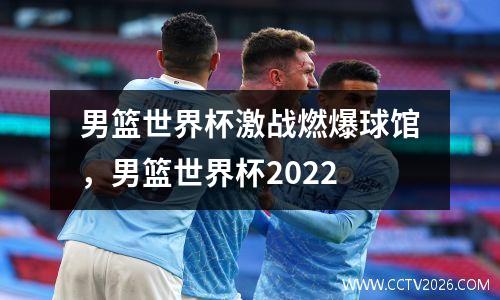 男篮世界杯激战燃爆球馆，男篮世界杯2022