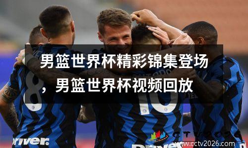 男篮世界杯精彩锦集登场，男篮世界杯视频回放