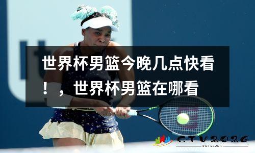 世界杯男篮今晚几点快看！，世界杯男篮在哪看