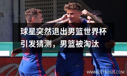 球星突然退出男篮世界杯引发猜测，男篮被淘汰
