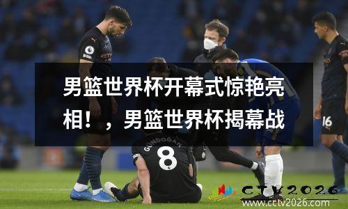 男篮世界杯开幕式惊艳亮相！，男篮世界杯揭幕战