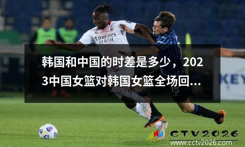 韩国和中国的时差是多少，2023中国女篮对韩国女篮全场回放