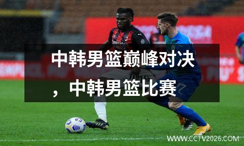 中韩男篮巅峰对决，中韩男篮比赛