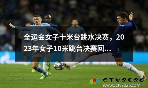 全运会女子十米台跳水决赛，2023年女子10米跳台决赛回播