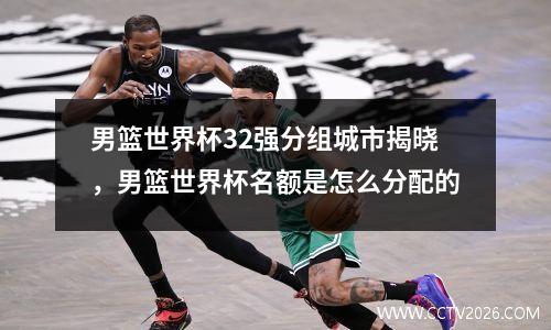 男篮世界杯32强分组城市揭晓，男篮世界杯名额是怎么分配的