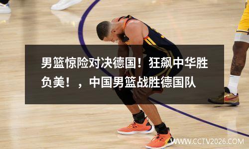 男篮惊险对决德国！狂飙中华胜负美！，中国男篮战胜德国队