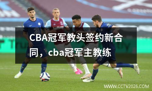 CBA冠军教头签约新合同，cba冠军主教练