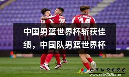 中国男篮世界杯斩获佳绩，中国队男篮世界杯