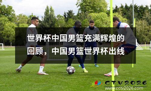 世界杯中国男篮充满辉煌的回顾，中国男篮世界杯出线